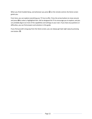Page 28 
  Page 22  
  
When you finish Guided Setup, and whenever you press  on the remote control, the Home screen 
greets you. 
From here, you can explore everything your TV has to offer. Press the arrow buttons to move around, 
and press OK to select a highlighted item. We’ve designed the TV to encourage you to explore, and you 
can probably figure out most of the capabilities and settings on your own. If you have any questions or 
difficulties, you can find answers and solutions in this guide.  
If you...
