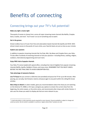 Page 31 
  Page 25  
  
Benefits of connecting 
Connecting brings out your TV’s full potential! 
Make any night a movie night 
Thousands of movies to choose from, across all major streaming movie channels like Netflix, Cineplex 
Store, Crackle, and more*. You’ll never run out of something new to watch. 
Get in the groove 
Stream endless hours of music from free and subscription-based channels like Spotify and VEVO. With 
almost instant access to thousands of music artists, your favorite beats are just as close...