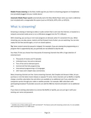 Page 32 
  Page 26  
  
Mobile Private Listening on the Roku mobile app lets you listen to streaming programs on headphones 
(not provided) plugged into your mobile device*. 
Automatic Media Player Launch automatically starts the Roku Media Player when you insert a USB drive 
(not included) with a recognizable file system (such as FAT16/32, NTFS, HFS+ or EXT2/3). 
What is streaming? 
Streaming is viewing or listening to video or audio content that is sent over the Internet, or located on a 
network-connected...