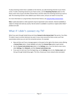 Page 33 
  Page 27  
  
To play streaming content that is available on the Internet, you add streaming channels to your Home 
screen. To add a streaming channel to your Home screen, use the Streaming Channels option on the 
Home screen menu to go to the Roku Channel Store, and then select the streaming channel you want to 
add. The streaming channel is then added to your Home screen, and you can watch it at any time. 
For more information on using the Roku Channel Store feature, see Using the Roku Channel...