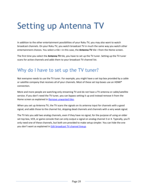 Page 34 
  Page 28  
  
Setting up Antenna TV 
In addition to the other entertainment possibilities of your Roku TV, you may also want to watch 
broadcast channels. On your Roku TV, you watch broadcast TV in much the same way you watch other 
entertainment choices. You select a tile—in this case, the Antenna TV tile—from the Home screen. 
The first time you select the Antenna TV tile, you have to set up the TV tuner. Setting up the TV tuner 
scans for active channels and adds them to your broadcast TV channel...