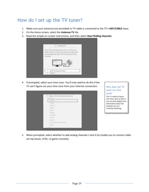 Page 35 
  Page 29  
  
Why does the TV 
need my time 
zone? 
The TV needs to know your time zone so that it can correctly display time information about the program you are currently watching. 
How do I set up the TV tuner? 
1. Make sure your antenna (not provided) or TV cable is connected to the TV’s ANT/CABLE input. 
2. On the Home screen, select the Antenna TV tile. 
3. Read the simple on-screen instructions, and then select Start finding channels. 
 
4. =f prompted, select your time zone. You’ll only need...