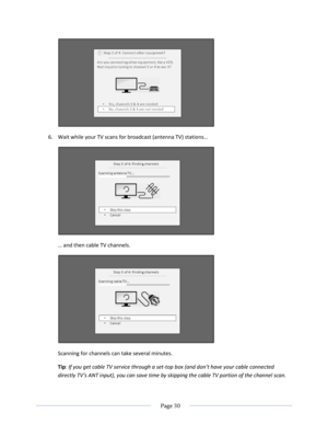 Page 36 
  Page 30  
  
 
6. Wait while your TV scans for broadcast (antenna TV) stations…  
 
… and then cable TV channels.  
 
Scanning for channels can take several minutes.  
Tip: If you get cable TV service through a set-top box (and don’t have your cable connected 
directly TV’s ANT input), you can save time by skipping the cable TV portion of the channel scan.  