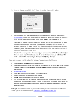 Page 37 
  Page 31  
  
7. When the channel scans finish, the TV shows the number of channels it added. 
 
8. If you connected your TV to the Internet, you have the option of setting up Live TV Pause. 
Pausing Live TV explains how to set up and use this feature. =f you don’t want to set up Live TV 
Pause, or if this option is not available to you, select Done to start watching Live TV. 
Tip: Repeat the channel scan from time to time to make sure you are receiving all of the latest 
channels. Broadcasters add...