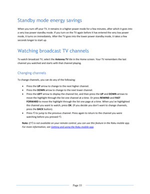 Page 39 
  Page 33  
  
Standby mode energy savings 
When you turn off your TV, it remains in a higher power mode for a few minutes, after which it goes into 
a very low power standby mode. If you turn on the TV again before it has entered the very low power 
mode, it turns on immediately. After the TV goes into the lower power standby mode, it takes a few 
seconds longer to start up. 
Watching broadcast TV channels 
To watch broadcast TV, select the Antenna TV tile in the Home screen. Your TV remembers the...