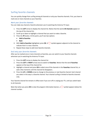 Page 40 
  Page 34  
  
Surfing favorite channels 
You can quickly change from surfing among all channels or only your favorite channels. First, you have to 
mark one or more channels as your favorites. 
Mark your favorite channels 
You can make any channel a favorite whenever you’re watching the Antenna TV input. 
1. Press the LEFT arrow to display the channel list. Notice that the words All channels appear at 
the top of the channel list. 
2. Scroll up or down to highlight a channel that you want to make a...