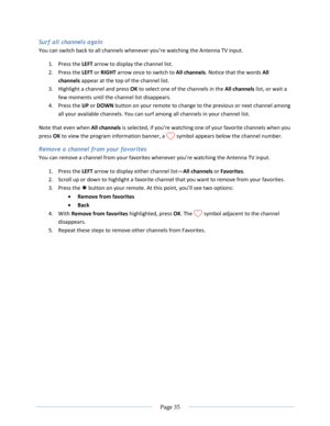 Page 41 
  Page 35  
  
Surf all channels again 
You can switch back to all channels whenever you’re watching the Antenna TV input. 
1. Press the LEFT arrow to display the channel list.  
2. Press the LEFT or RIGHT arrow once to switch to All channels. Notice that the words All 
channels appear at the top of the channel list. 
3. Highlight a channel and press OK to select one of the channels in the All channels list, or wait a 
few moments until the channel list disappears. 
4. Press the UP or DOWN button on...