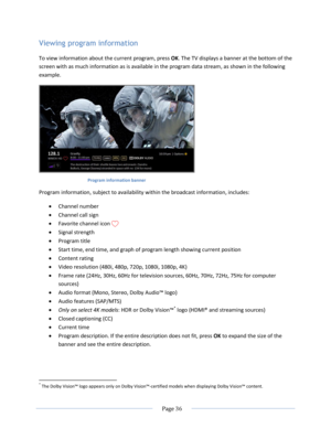 Page 42 
  Page 36  
  
Viewing program information 
To view information about the current program, press OK. The TV displays a banner at the bottom of the 
screen with as much information as is available in the program data stream, as shown in the following 
example. 
 
Program information banner 
Program information, subject to availability within the broadcast information, includes: 
 Channel number 
 Channel call sign 
 Favorite channel icon  
 Signal strength 
 Program title 
 Start time, end time,...