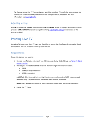 Page 43 
  Page 37  
  
Tip: If you’ve set up Live TV Pause and you’re watching broadcast TV, you’ll also see a progress bar 
showing the current playback position within the rolling 90-minute pause time. For more 
information, see Pausing Live TV. 
Adjusting settings 
Press  to display the Options menu. Press the UP and DOWN arrows to highlight an option, and then 
press the LEFT and RIGHT arrows to change the setting. Adjusting TV settings explains each of the 
settings in detail. 
Pausing Live TV 
Using...