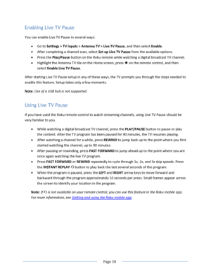 Page 44 
  Page 38  
  
Enabling Live TV Pause 
You can enable Live TV Pause in several ways: 
 Go to Settings > TV inputs > Antenna TV > Live TV Pause, and then select Enable. 
 After completing a channel scan, select Set up Live TV Pause from the available options. 
 Press the Play/Pause button on the Roku remote while watching a digital broadcast TV channel. 
 Highlight the Antenna TV tile on the Home screen, press  on the remote control, and then 
select Enable Live TV Pause. 
After starting Live TV...