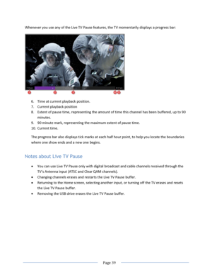Page 45 
  Page 39  
  
Whenever you use any of the Live TV Pause features, the TV momentarily displays a progress bar: 
 
6. Time at current playback position. 
7. Current playback position 
8. Extent of pause time, representing the amount of time this channel has been buffered, up to 90 
minutes. 
9. 90 minute mark, representing the maximum extent of pause time. 
10. Current time. 
The progress bar also displays tick marks at each half hour point, to help you locate the boundaries 
where one show ends and a...
