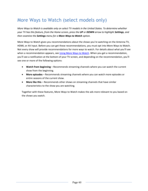 Page 46 
  Page 40  
  
More Ways to Watch (select models only) 
More Ways to Watch is available only on select TV models in the United States. To determine whether 
your TV has this feature, from the Home screen, press the UP or DOWN arrow to highlight Settings, and 
then examine the Settings menu for a More Ways to Watch option. 
More Ways to Watch gives you recommendations about the shows you’re watching on the Antenna TV, 
HDMI, or AV input. Before you can get these recommendations, you must opt into More...