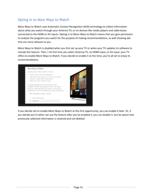 Page 47 
  Page 41  
  
Opting in to More Ways to Watch 
More Ways to Watch uses Automatic Content Recognition (ACR) technology to collect information 
about what you watch through your Antenna TV, or on devices like media players and cable boxes 
connected to the HDMI or AV inputs. Opting in to More Ways to Watch means that you give permission 
to analyze the programs you watch for the purpose of making recommendations, as well showing ads 
that are more relevant to you.  
More Ways to Watch is disabled when...