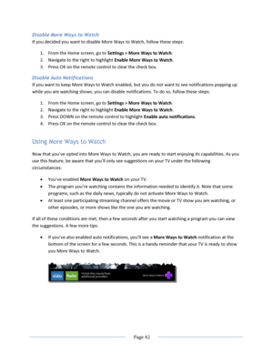 Page 48 
  Page 42  
  
Disable More Ways to Watch 
If you decided you want to disable More Ways to Watch, follow these steps: 
1. From the Home screen, go to Settings > More Ways to Watch.  
2. Navigate to the right to highlight Enable More Ways to Watch. 
3. Press OK on the remote control to clear the check box. 
Disable Auto Notifications 
If you want to keep More Ways to Watch enabled, but you do not want to see notifications popping up 
while you are watching shows, you can disable notifications. To do so,...