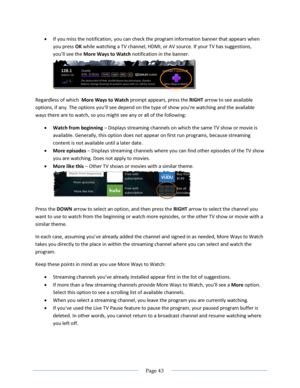 Page 49 
  Page 43  
  
 If you miss the notification, you can check the program information banner that appears when 
you press OK while watching a TV channel, HDMI, or AV source. If your TV has suggestions, 
you’ll see the More Ways to Watch notification in the banner.  
 
Regardless of which  More Ways to Watch prompt appears, press the RIGHT arrow to see available 
options, if any. The options you’ll see depend on the type of show you’re watching and the available 
ways there are to watch, so you might see...