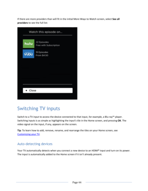 Page 50 
  Page 44  
  
If there are more providers than will fit in the initial More Ways to Watch screen, select See all 
providers to see the full list: 
 
Switching TV inputs 
Switch to a TV input to access the device connected to that input, for example, a Blu-ray™ player. 
Switching inputs is as simple as highlighting the input’s tile in the Home screen, and pressing OK. The 
video signal on the input, if any, appears on the screen. 
Tip: To learn how to add, remove, rename, and rearrange the tiles on...