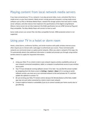 Page 52 
  Page 46  
  
Playing content from local network media servers 
If you have connected your TV to a network, it can play personal video, music, and photo files from a 
media server on your local network. Media servers include personal computers running media server 
software such as Plex or Windows Media Player, network file storage systems that have built-in media 
server software, and other devices that implement the specifications of the Digital Living Network 
Alliance. Some servers do not fully...