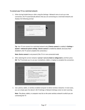 Page 53 
  Page 47  
  
To connect your TV to a restricted network: 
1. Either during Guided Setup or after using the Settings > Network menu to set up a new 
connection, the TV automatically detects that you are connecting to a restricted network and 
displays the following prompt: 
 
Tip: Your TV can connect to a restricted network only if Device connect is enabled in Settings > 
System > Advanced system settings. (Device connect is enabled by default, but if you have 
disabled it, the TV cannot complete the...