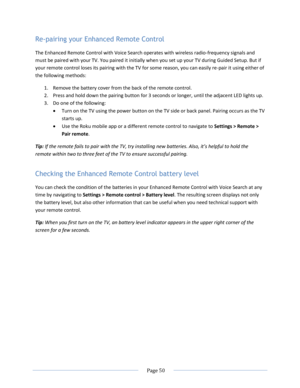 Page 56 
  Page 50  
  
Re-pairing your Enhanced Remote Control 
The Enhanced Remote Control with Voice Search operates with wireless radio-frequency signals and 
must be paired with your TV. You paired it initially when you set up your TV during Guided Setup. But if 
your remote control loses its pairing with the TV for some reason, you can easily re-pair it using either of 
the following methods: 
1. Remove the battery cover from the back of the remote control. 
2. Press and hold down the pairing button for 3...