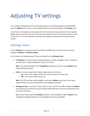 Page 57 
  Page 51  
  
Adjusting TV settings 
You can adjust most picture and sound settings while you are watching a program by pressing  to 
open the Options menu. There are some additional picture and sound settings in the Settings menu. 
In most cases, the changes you make apply only to the input you are using. Antenna TV, the separate 
HDMI® inputs, and the AV input each have their own settings that the TV remembers when you return 
to that input. The TV also separately remembers the settings you specify...