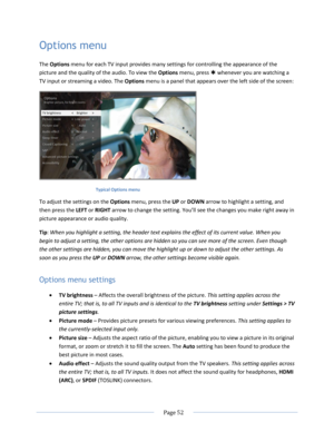 Page 58 
  Page 52  
  
Options menu 
The Options menu for each TV input provides many settings for controlling the appearance of the 
picture and the quality of the audio. To view the Options menu, press  whenever you are watching a 
TV input or streaming a video. The Options menu is a panel that appears over the left side of the screen: 
 
Typical Options menu  
To adjust the settings on the Options menu, press the UP or DOWN arrow to highlight a setting, and 
then press the LEFT or RIGHT arrow to change the...