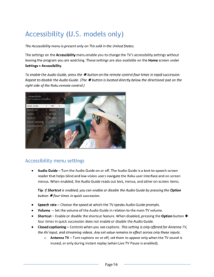 Page 60 
  Page 54  
  
Accessibility (U.S. models only) 
The Accessibility menu is present only on TVs sold in the United States.  
The settings on the Accessibility menu enable you to change the TV’s accessibility settings without 
leaving the program you are watching. These settings are also available on the Home screen under 
Settings > Accessibility. 
To enable the Audio Guide, press the  button on the remote control four times in rapid succession. 
Repeat to disable the Audio Guide. (The  button is...