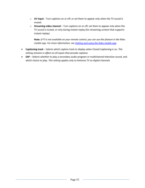 Page 61 
  Page 55  
  
o AV input – Turn captions on or off, or set them to appear only when the TV sound is 
muted. 
o Streaming video channel – Turn captions on or off, set them to appear only when the 
TV sound is muted, or only during instant replay (for streaming content that supports 
instant replay). 
Note: If  is not available on your remote control, you can use this feature in the Roku 
mobile app. For more information, see Getting and using the Roku mobile app. 
 Captioning track – Selects which...