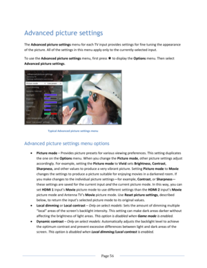 Page 62 
  Page 56  
  
Advanced picture settings 
The Advanced picture settings menu for each TV input provides settings for fine tuning the appearance 
of the picture. All of the settings in this menu apply only to the currently-selected input. 
To use the Advanced picture settings menu, first press  to display the Options menu. Then select 
Advanced picture settings.  
 
Typical Advanced picture settings menu 
Advanced picture settings menu options 
 Picture mode – Provides picture presets for various...