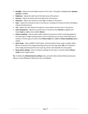 Page 63 
  Page 57  
  
 Backlight - Adjusts the overall light intensity of the screen. This option is disabled when Dynamic 
contrast is enabled. 
 Brightness – Adjusts the dark level of the black areas of the picture. 
 Contrast – Adjusts the white level of the light areas of the picture. 
 Sharpness – Adjusts the sharpness of the edges of objects in the picture. 
 Color – Adjusts the intensity of colors in the picture. A setting of 0 removes all color and displays 
a black and white picture. 
 Tint –...