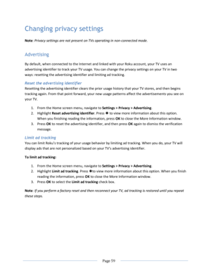 Page 65 
  Page 59  
  
Changing privacy settings 
Note: Privacy settings are not present on TVs operating in non-connected mode. 
Advertising 
By default, when connected to the Internet and linked with your Roku account, your TV uses an 
advertising identifier to track your TV usage. You can change the privacy settings on your TV in two 
ways: resetting the advertising identifier and limiting ad tracking. 
Reset the advertising identifier 
Resetting the advertising identifier clears the prior usage history...