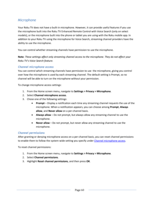 Page 66 
  Page 60  
  
Microphone 
Your Roku TV does not have a built-in microphone. However, it can provide useful features if you use 
the microphone built into the Roku TV Enhanced Remote Control with Voice Search (only on select 
models), or the microphone built into the phone or tablet you are using with the Roku mobile app. In 
addition to your Roku TV using the microphone for Voice Search, streaming channel providers have the 
ability to use the microphone.  
You can control whether streaming channels...