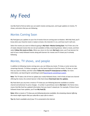 Page 67 
  Page 61  
  
My Feed 
Use My Feed to find out when you can watch movies coming soon, and to get updates on movies, TV 
shows, and actors that you are following.  
Movies Coming Soon 
My Feed gives you updates on your list of movies that are coming soon to theaters. With My Feed, you’ll 
know when your favorite movie is ready to stream, the channels it is on, and how much it will cost. 
Select the movies you want to follow by going to My Feed > Movies Coming Soon. You’ll then see a list 
of newly...