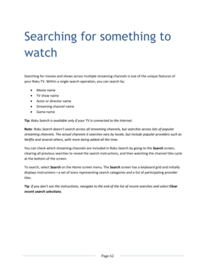 Page 68 
  Page 62  
  
Searching for something to 
watch 
Searching for movies and shows across multiple streaming channels is one of the unique features of 
your Roku TV. Within a single search operation, you can search by: 
 Movie name 
 TV show name 
 Actor or director name 
 Streaming channel name 
 Game name 
Tip: Roku Search is available only if your TV is connected to the Internet. 
Note: Roku Search doesn’t search across all streaming channels, but searches across lots of popular 
streaming...