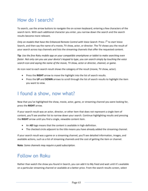 Page 69 
  Page 63  
  
How do I search? 
To search, use the arrow buttons to navigate the on-screen keyboard, entering a few characters of the 
search term. With each additional character you enter, you narrow down the search and the search 
results become more relevant. 
Only on models that have the Enhanced Remote Control with Voice Search: Press  to start Voice 
Search, and then say the name of a movie, TV show, actor, or director. The TV shows you the result of 
your search across top channels and lists...