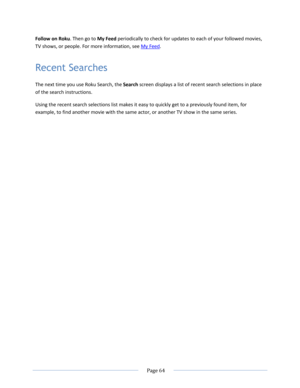 Page 70 
  Page 64  
  
Follow on Roku. Then go to My Feed periodically to check for updates to each of your followed movies, 
TV shows, or people. For more information, see My Feed. 
Recent Searches 
The next time you use Roku Search, the Search screen displays a list of recent search selections in place 
of the search instructions. 
Using the recent search selections list makes it easy to quickly get to a previously found item, for 
example, to find another movie with the same actor, or another TV show in the...