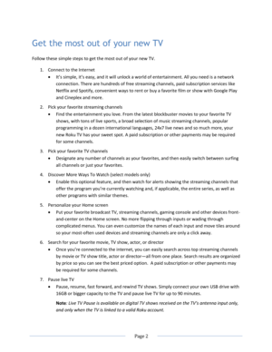 Page 8 
  Page 2  
  
Get the most out of your new TV 
Follow these simple steps to get the most out of your new TV. 
1. Connect to the Internet  
 =t’s simple, it’s easy, and it will unlock a world of entertainment. All you need is a network 
connection. There are hundreds of free streaming channels, paid subscription services like 
Netflix and Spotify, convenient ways to rent or buy a favorite film or show with Google Play 
and Cineplex and more.  
2. Pick your favorite streaming channels 
 Find the...