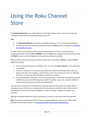 Page 71 
  Page 65  
  
Using the Roku Channel 
Store 
The Streaming Channels menu option takes you to the Roku Channel store, where you can add new 
subscription based and free streaming channels to your TV.  
Tips:  
 The Streaming Channels menu option is available only if your TV is connected to the Internet. 
 You also can search for streaming channels by using the Search option, as explained in Searching 
for something to watch. 
To make it easier to find what you want, the streaming channels in the Roku...