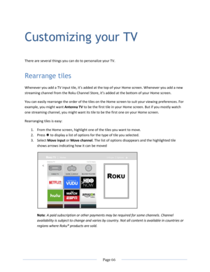 Page 72 
  Page 66  
  
Customizing your TV  
There are several things you can do to personalize your TV. 
Rearrange tiles 
Whenever you add a TV input tile, it’s added at the top of your Home screen. Whenever you add a new 
streaming channel from the Roku Channel Store, it’s added at the bottom of your Home screen. 
You can easily rearrange the order of the tiles on the Home screen to suit your viewing preferences. For 
example, you might want Antenna TV to be the first tile in your Home screen. But if you...