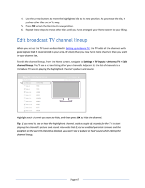 Page 73 
  Page 67  
  
4. Use the arrow buttons to move the highlighted tile to its new position. As you move the tile, it 
pushes other tiles out of its way. 
5. Press OK to lock the tile into its new position. 
6. Repeat these steps to move other tiles until you have arranged your Home screen to your liking. 
Edit broadcast TV channel lineup 
When you set up the TV tuner as described in Setting up Antenna TV, the TV adds all the channels with 
good signals that it could detect in your area. =t’s likely that...