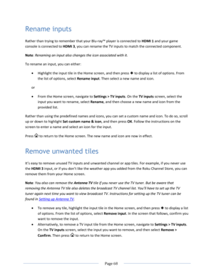 Page 74 
  Page 68  
  
Rename inputs 
Rather than trying to remember that your Blu-ray™ player is connected to HDMI 1 and your game 
console is connected to HDMI 3, you can rename the TV inputs to match the connected component. 
Note: Renaming an input also changes the icon associated with it. 
To rename an input, you can either: 
 Highlight the input tile in the Home screen, and then press  to display a list of options. From 
the list of options, select Rename input. Then select a new name and icon. 
or 
...