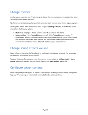 Page 75 
  Page 69  
  
Change themes 
Another way to customize your TV is to change its theme. The theme establishes the look and feel of the 
TV through colors, designs, and fonts. 
Tip: Themes are available only when your TV is connected to the Internet. Some themes require payment. 
To change the theme, in the Home screen menu navigate to Settings > Themes. In the Themes screen, 
choose from the following options: 
 My themes – Highlight a theme, and then press OK to switch to that theme.  
 Custom...