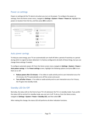 Page 76 
  Page 70  
  
Power on settings 
Power on settings tell the TV what to do when you turn on the power. To configure the power on 
settings, from the Home screen menu, navigate to Settings > System > Power > Power on. Highlight the 
power on location from the list, and then press OK to select it.  
 
Auto power savings 
To help you save energy, your TV can automatically turn itself off after a period of inactivity or a period 
during which no signal has been detected. It is factory-configured to do both...