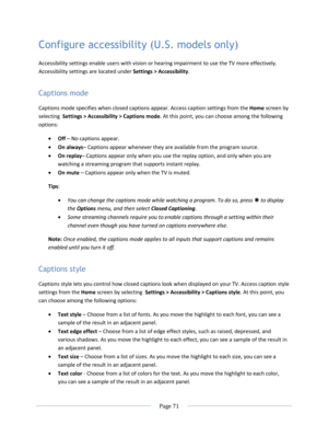 Page 77 
  Page 71  
  
Configure accessibility (U.S. models only) 
Accessibility settings enable users with vision or hearing impairment to use the TV more effectively. 
Accessibility settings are located under Settings > Accessibility. 
Captions mode 
Captions mode specifies when closed captions appear. Access caption settings from the Home screen by 
selecting  Settings > Accessibility > Captions mode. At this point, you can choose among the following 
options: 
 Off – No captions appear. 
 On always–...