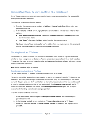 Page 81 
  Page 75  
  
Blocking Movie Store, TV Store, and News (U.S. models only) 
One of the parental control options is to completely hide the entertainment options that are available 
directly on the Home screen menu. 
To hide Home screen entertainment options: 
1. From the Home screen menu, navigate to Settings > Parental controls, and then enter your 
parental control PIN.  
2. In the Parental controls screen, highlight Home screen and then select or clear either of these 
options: 
 Hide “Movie Store...