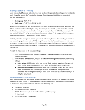 Page 82 
  Page 76  
  
Blocking based on US TV ratings 
Most broadcast US TV shows—other than movies—contain rating data that enables parental controls to 
block shows that parents don’t want others to view. The ratings are divided into two groups that 
function independently: 
 Youth group – TV-Y, TV-Y7 
 Main group – TV-G, TV-PG, TV-14, TV-MA 
Within each of these groups, the ratings interact such that if you block a particular level of content, the 
TV also blocks all content with a higher rating....