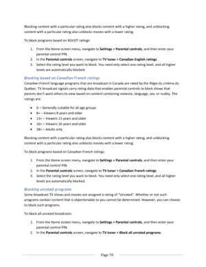 Page 84 
  Page 78  
  
Blocking content with a particular rating also blocks content with a higher rating, and unblocking 
content with a particular rating also unblocks movies with a lower rating. 
To block programs based on AGVOT ratings:  
1. From the Home screen menu, navigate to Settings > Parental controls, and then enter your 
parental control PIN.  
2. In the Parental controls screen, navigate to TV tuner > Canadian English ratings.  
3. Select the rating level you want to block. You need only select...