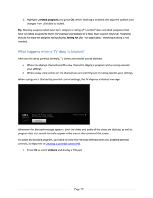 Page 85 
  Page 79  
  
3. Highlight Unrated programs and press OK. When blocking is enabled, the adjacent padlock icon 
changes from unlocked to locked. 
Tip: Blocking programs that have been assigned a rating of “Unrated” does not block programs that 
have no rating assigned to them (for example a broadcast of a local town council meeting). Programs 
that do not have an assigned rating display Rating NA (for “not applicable,” meaning a rating is not 
needed). 
What happens when a TV show is blocked? 
After...