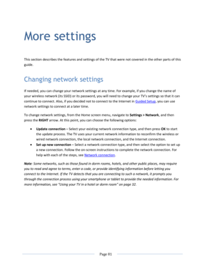 Page 87 
  Page 81  
  
More settings 
This section describes the features and settings of the TV that were not covered in the other parts of this 
guide. 
Changing network settings 
If needed, you can change your network settings at any time. For example, if you change the name of 
your wireless network (its SSID) or its password, you will need to change your TV’s settings so that it can 
continue to connect. Also, if you decided not to connect to the Internet in Guided Setup, you can use 
network settings to...