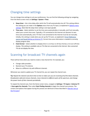 Page 88 
  Page 82  
  
Changing time settings 
You can change time settings to suit your preferences. You can find the following settings by navigating 
from the Home screen menu to Settings > System > Time: 
 Sleep timer – Set a time delay after which the TV will automatically shut off. This setting reflects 
the setting you can make in the Options menu from any TV input, as explained in Options menu 
settings. Note that the sleep timer setting is not input specific. 
 Time zone – Select whether to set the...