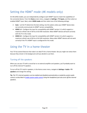 Page 89 
  Page 83  
  
Setting the HDMI® mode (4K models only) 
On 4K (UHD) models, you can independently configure each HDMI® input to match the capabilities of 
the connected device. From the Home screen menu, navigate to Settings > TV inputs, and then select an 
enabled HDMI® input. Next, select HDMI mode and then select one of the following settings: 
 Auto – Let the TV determine the best setting. Use this option unless your HDMI® device does 
not correctly communicate its HDMI® version compatibility. 
...